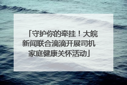 守护你的牵挂！大皖新闻联合滴滴开展司机家庭健康关怀活动
