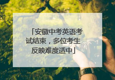 安徽中考英语考试结束，多位考生反映难度适中