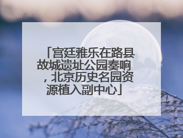 宫廷雅乐在路县故城遗址公园奏响，北京历史名园资源植入副中心