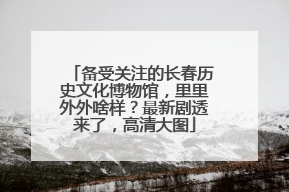 备受关注的长春历史文化博物馆，里里外外啥样？最新剧透来了，高清大图