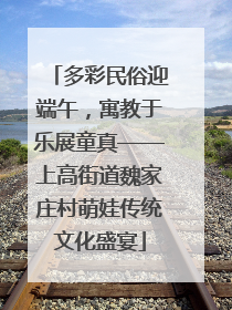 多彩民俗迎端午，寓教于乐展童真——上高街道魏家庄村萌娃传统文化盛宴