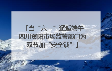 当“六一”邂逅端午 四川资阳市场监管部门为双节加“安全锁”