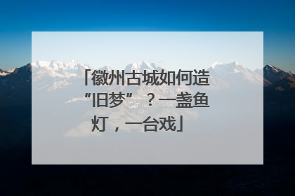徽州古城如何造“旧梦”？一盏鱼灯，一台戏