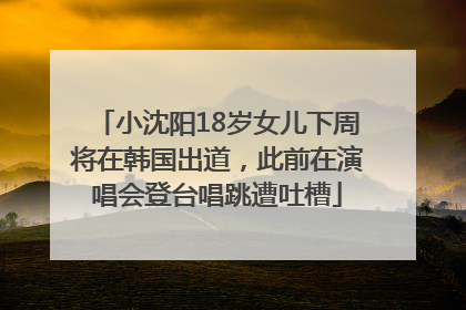 小沈阳18岁女儿下周将在韩国出道，此前在演唱会登台唱跳遭吐槽
