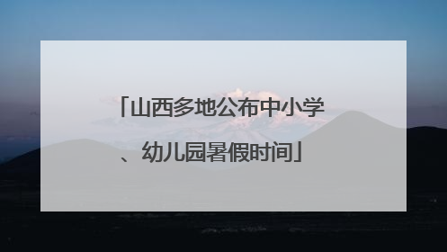 山西多地公布中小学、幼儿园暑假时间