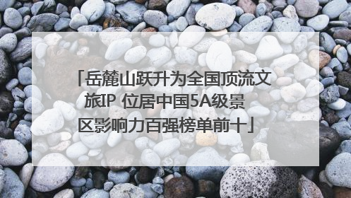 岳麓山跃升为全国顶流文旅IP 位居中国5A级景区影响力百强榜单前十