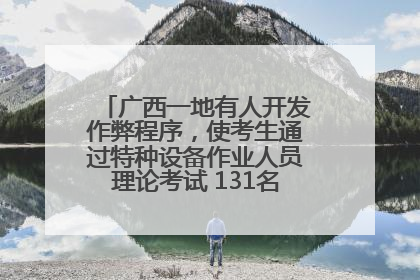 广西一地有人开发作弊程序，使考生通过特种设备作业人员理论考试 131名考生证书被撤销