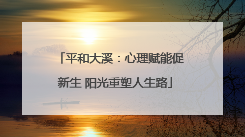 平和大溪：心理赋能促新生 阳光重塑人生路