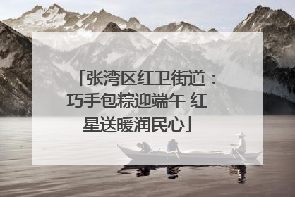 张湾区红卫街道：巧手包粽迎端午 红星送暖润民心