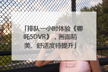 排队一小时体验《哪吒5DVR》，画面精美、舒适度待提升