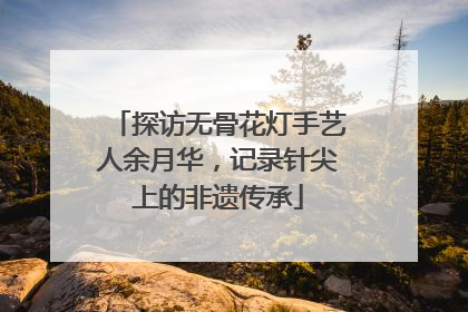 探访无骨花灯手艺人余月华，记录针尖上的非遗传承