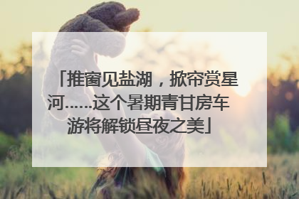 推窗见盐湖，掀帘赏星河……这个暑期青甘房车游将解锁昼夜之美