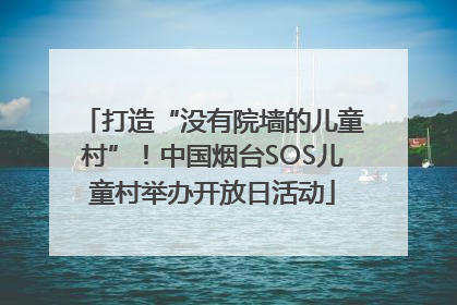 打造“没有院墙的儿童村”！中国烟台SOS儿童村举办开放日活动
