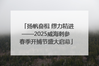 扬帆奋楫 缪力精进——2025威海刺参春季开捕节盛大启幕