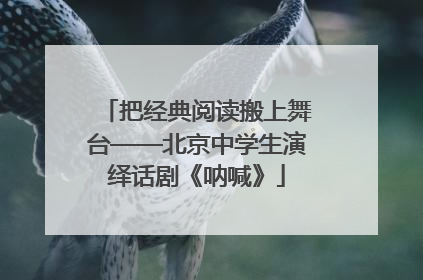 把经典阅读搬上舞台——北京中学生演绎话剧《呐喊》