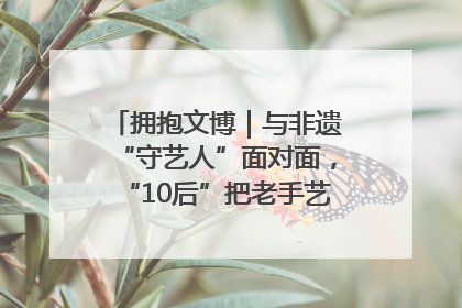 拥抱文博｜与非遗“守艺人”面对面，“10后”把老手艺玩出“潮”花样