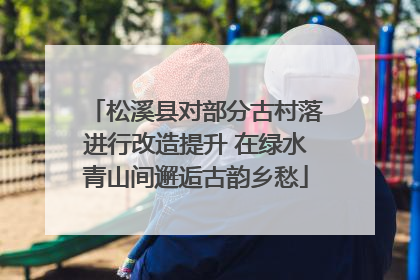 松溪县对部分古村落进行改造提升 在绿水青山间邂逅古韵乡愁