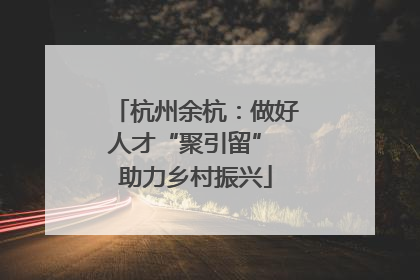 杭州余杭：做好人才“聚引留” 助力乡村振兴