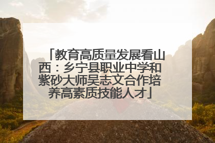 教育高质量发展看山西：乡宁县职业中学和紫砂大师吴志文合作培养高素质技能人才