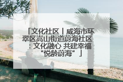 文化社区丨威海市环翠区嵩山街道蔚海社区：文化融心 共建幸福“悦龄蔚海”