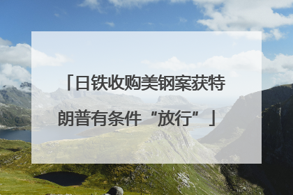 日铁收购美钢案获特朗普有条件“放行”