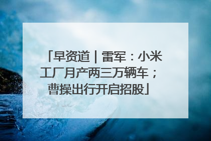 早资道｜雷军：小米工厂月产两三万辆车；曹操出行开启招股