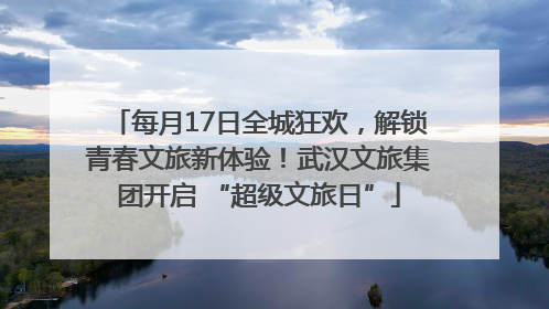 每月17日全城狂欢，解锁青春文旅新体验！武汉文旅集团开启 “超级文旅日”