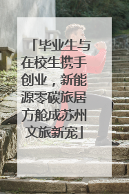 毕业生与在校生携手创业，新能源零碳旅居方舱成苏州文旅新宠