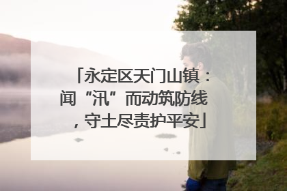 永定区天门山镇：闻“汛”而动筑防线，守土尽责护平安