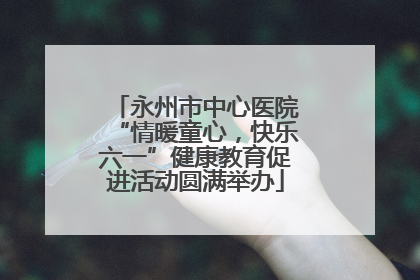 永州市中心医院“情暖童心，快乐六一”健康教育促进活动圆满举办