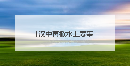 汉中再掀水上赛事 各路英豪竞逐汉江