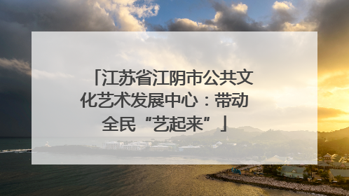 江苏省江阴市公共文化艺术发展中心：带动全民“艺起来”