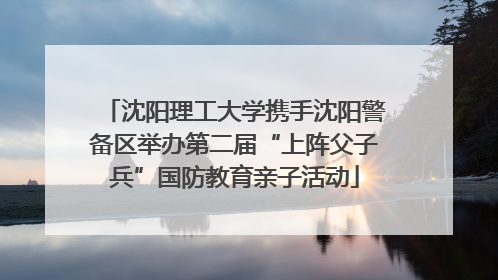 沈阳理工大学携手沈阳警备区举办第二届“上阵父子兵”国防教育亲子活动