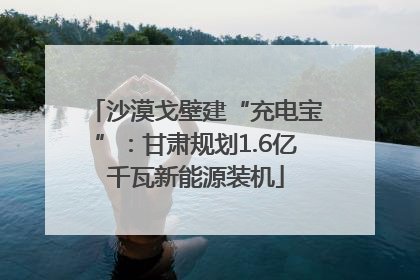 沙漠戈壁建“充电宝”：甘肃规划1.6亿千瓦新能源装机