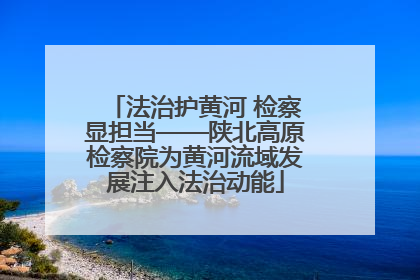 法治护黄河 检察显担当——陕北高原检察院为黄河流域发展注入法治动能