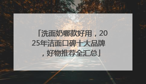 洗面奶哪款好用，2025年洁面口碑十大品牌，好物推荐全汇总
