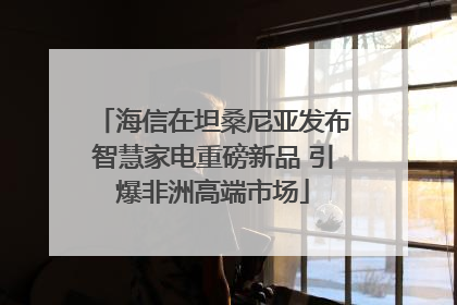 海信在坦桑尼亚发布智慧家电重磅新品 引爆非洲高端市场