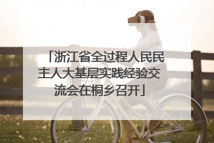 浙江省全过程人民民主人大基层实践经验交流会在桐乡召开