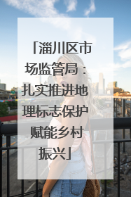 淄川区市场监管局：扎实推进地理标志保护 赋能乡村振兴