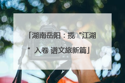湖南岳阳：揽“江湖”入卷 谱文旅新篇