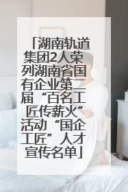 湖南轨道集团2人荣列湖南省国有企业第二届“百名工匠传薪火”活动“国企工匠”人才宣传名单