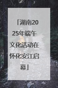 湖南2025年端午文化活动在怀化安江启幕