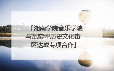 湘南学院音乐学院与瓦窑坪历史文化街区达成专项合作