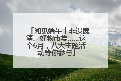 湘见端午丨非遗展演、好物市集……这个6月，八大主题活动等你参与
