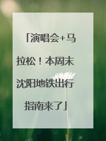 演唱会+马拉松！本周末沈阳地铁出行指南来了
