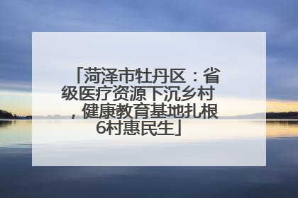 菏泽市牡丹区：省级医疗资源下沉乡村，健康教育基地扎根6村惠民生