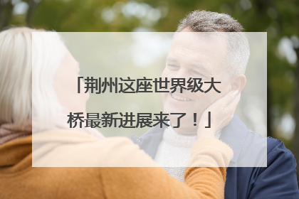 荆州这座世界级大桥最新进展来了！