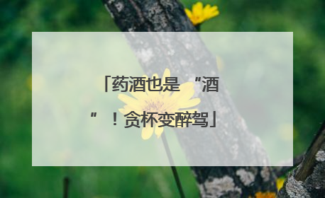 药酒也是 “酒”！贪杯变醉驾