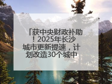 获中央财政补助！2025年长沙城市更新提速，计划改造30个城中村项目