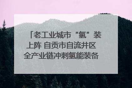 老工业城市“氢”装上阵 自贡市自流井区全产业链冲刺氢能装备制造新高地｜美好生活有“盐”味